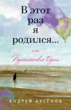 В этот раз я родился… или Путешествие Души. Часть первая - Аксёнов Андрей